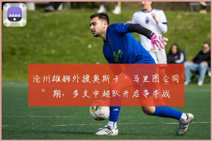 沧州雄狮外援奥斯卡·马里图合同到期，多支中超队开启争夺战