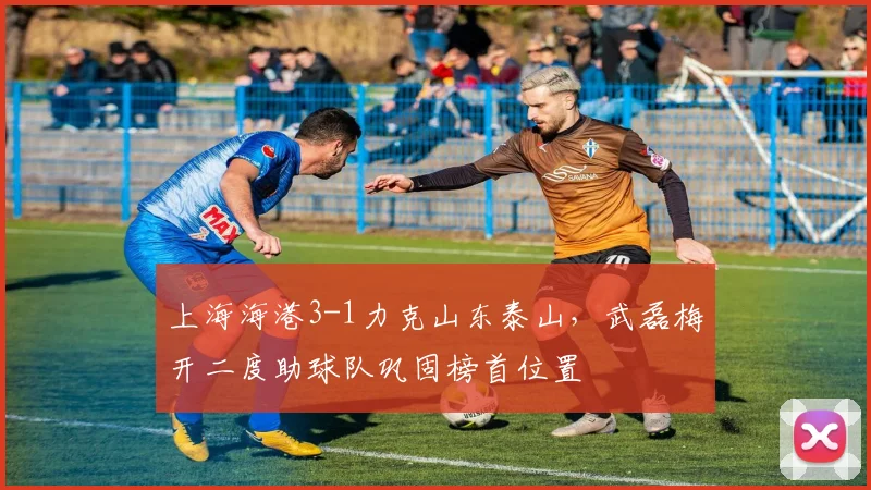 上海海港3-1力克山东泰山，武磊梅开二度助球队巩固榜首位置