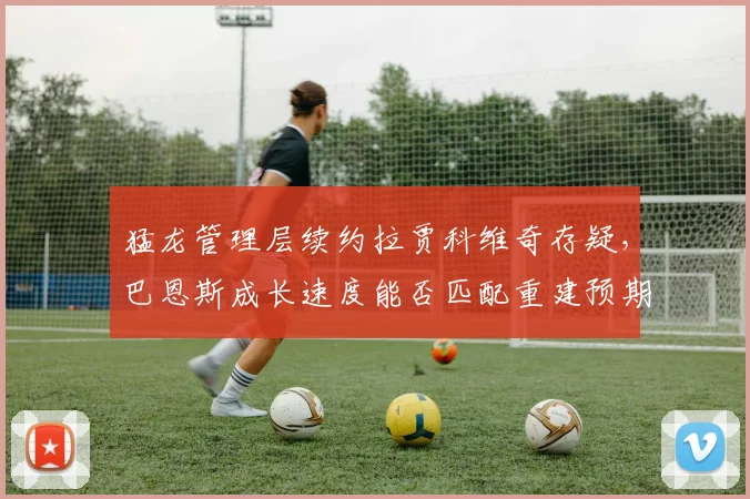 猛龙管理层续约拉贾科维奇存疑，巴恩斯成长速度能否匹配重建预期？