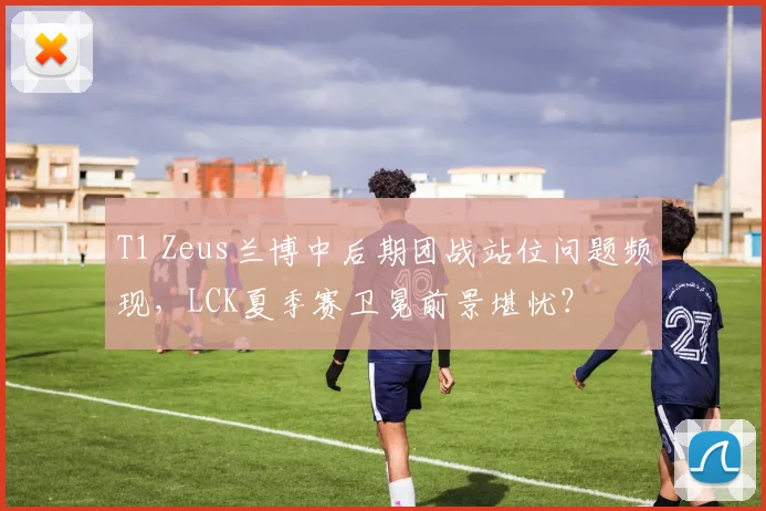 T1 Zeus兰博中后期团战站位问题频现，LCK夏季赛卫冕前景堪忧？