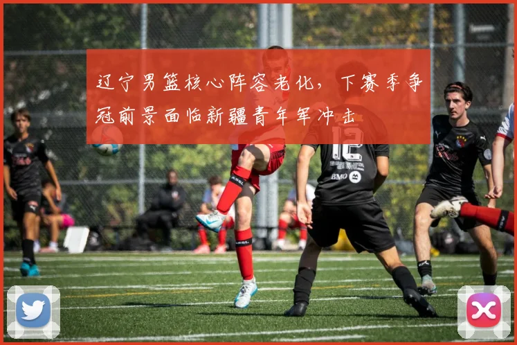 辽宁男篮核心阵容老化，下赛季争冠前景面临新疆青年军冲击