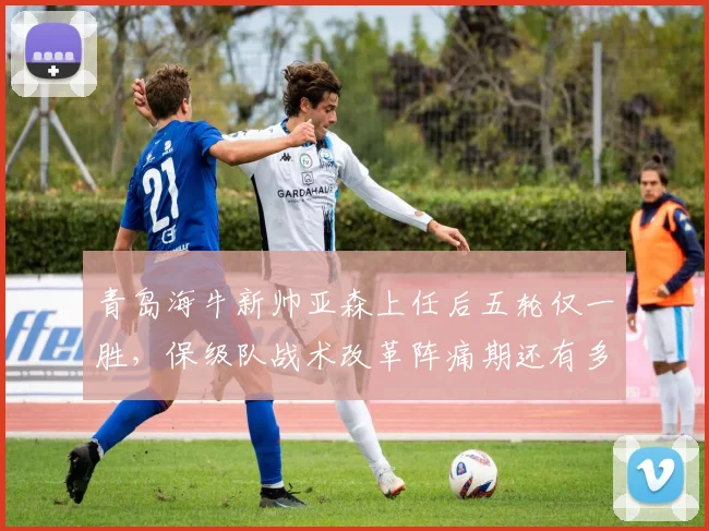 青岛海牛新帅亚森上任后五轮仅一胜，保级队战术改革阵痛期还有多长？